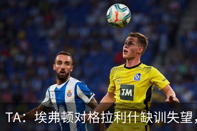 TA：埃弗顿对格拉利什缺训失望，他仍能带来技术上的从容与质量